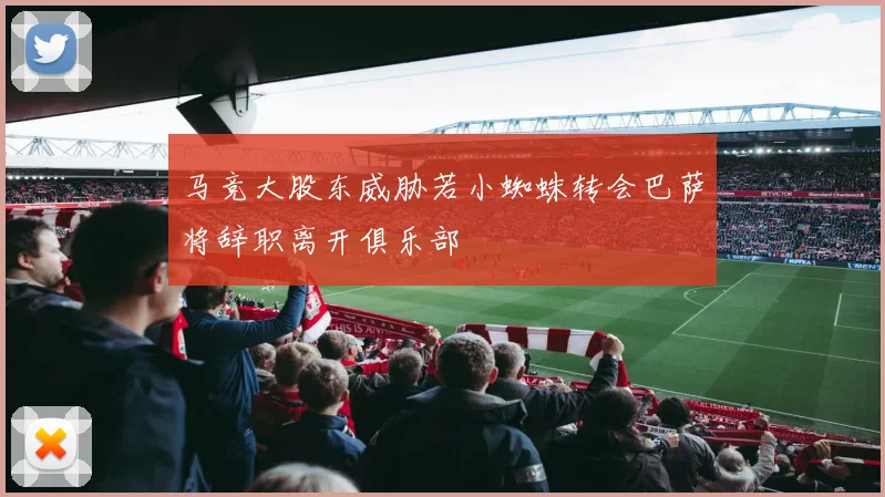 马竞大股东威胁若小蜘蛛转会巴萨将辞职离开俱乐部