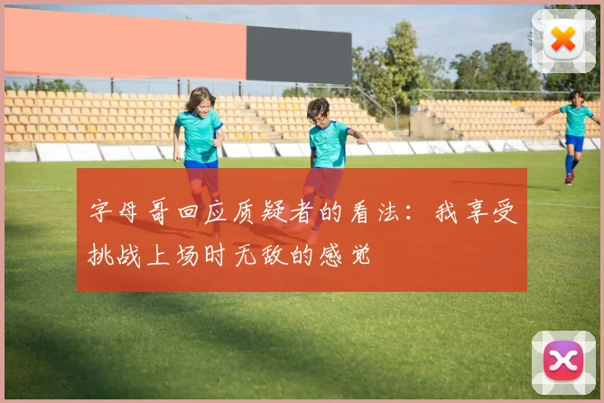 字母哥回应质疑者的看法：我享受挑战上场时无敌的感觉