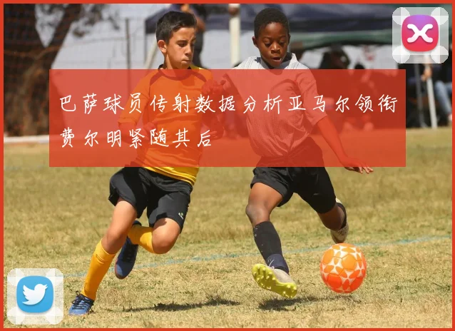 巴萨球员传射数据分析亚马尔领衔费尔明紧随其后