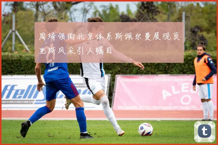 周琦领衔北京体系斯佩尔曼展现莫里斯风采引人瞩目