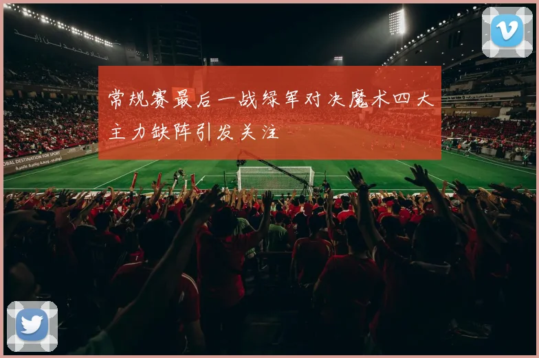 常规赛最后一战绿军对决魔术四大主力缺阵引发关注
