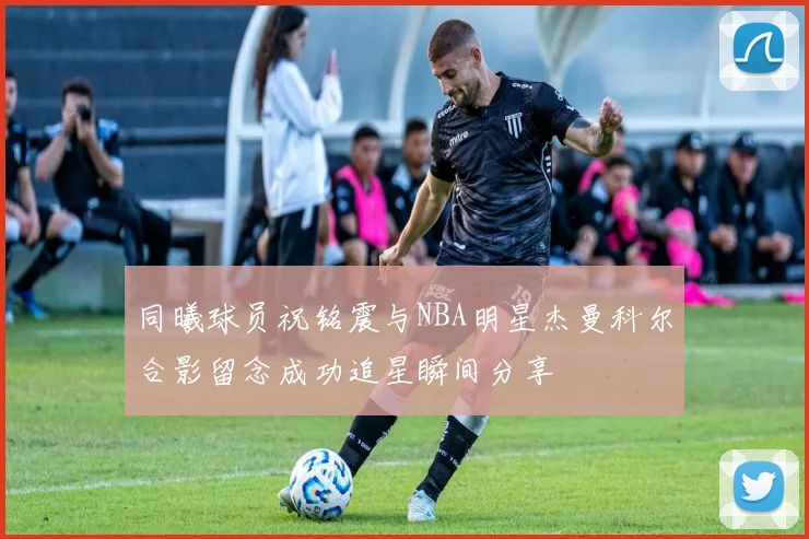 同曦球员祝铭震与NBA明星杰曼科尔合影留念成功追星瞬间分享