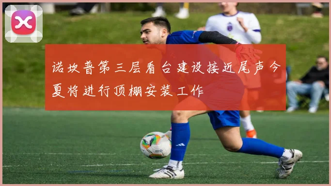 诺坎普第三层看台建设接近尾声今夏将进行顶棚安装工作