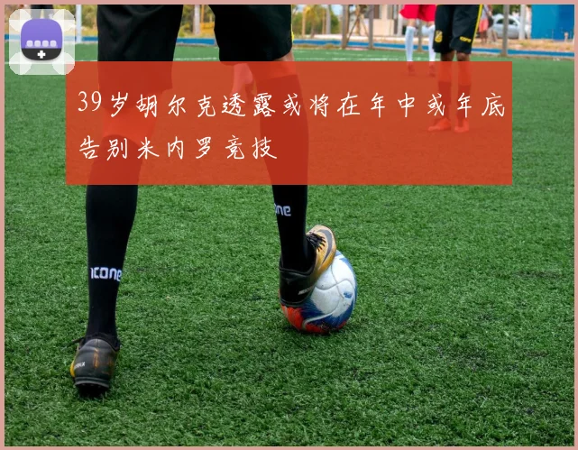 39岁胡尔克透露或将在年中或年底告别米内罗竞技