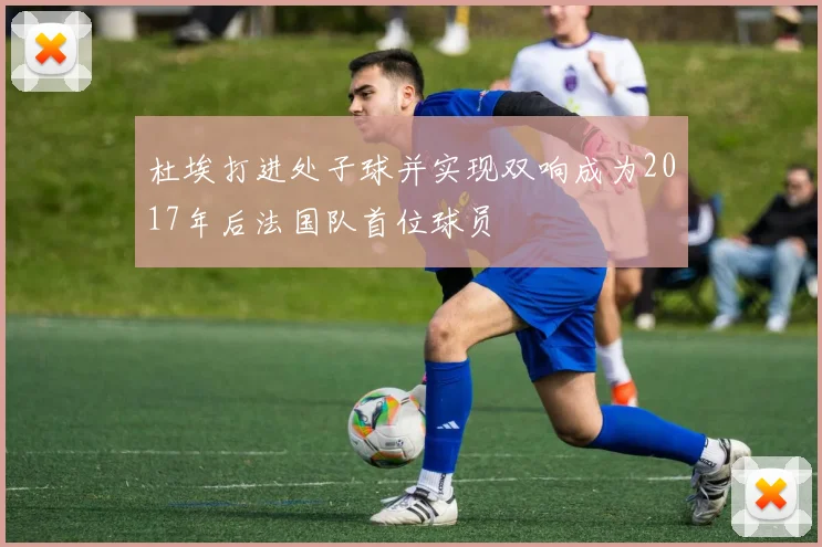 杜埃打进处子球并实现双响成为2017年后法国队首位球员