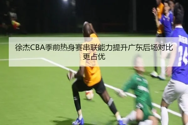 徐杰CBA季前热身赛串联能力提升广东后场对比更占优