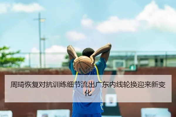 周琦恢复对抗训练细节流出广东内线轮换迎来新变化